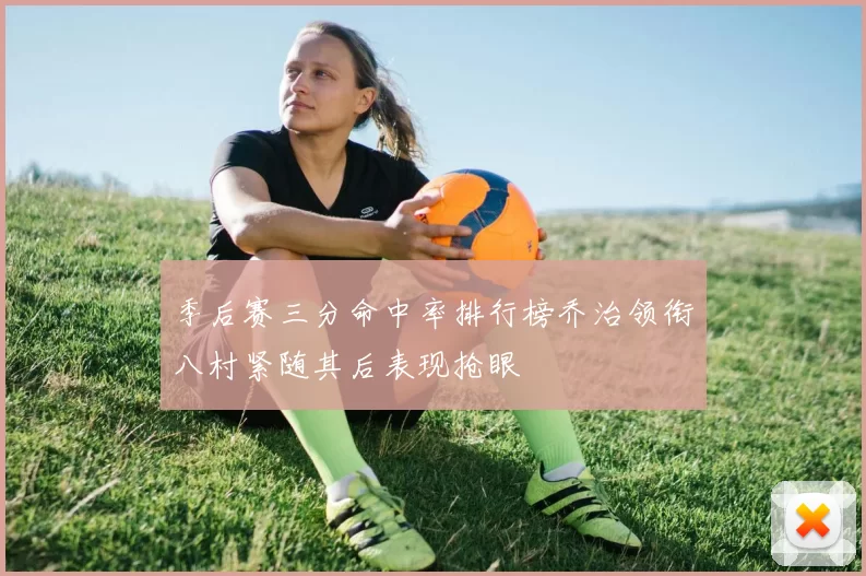 季后赛三分命中率排行榜乔治领衔八村紧随其后表现抢眼