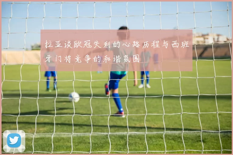 拉亚谈欧冠失利的心路历程与西班牙门将竞争的和谐氛围