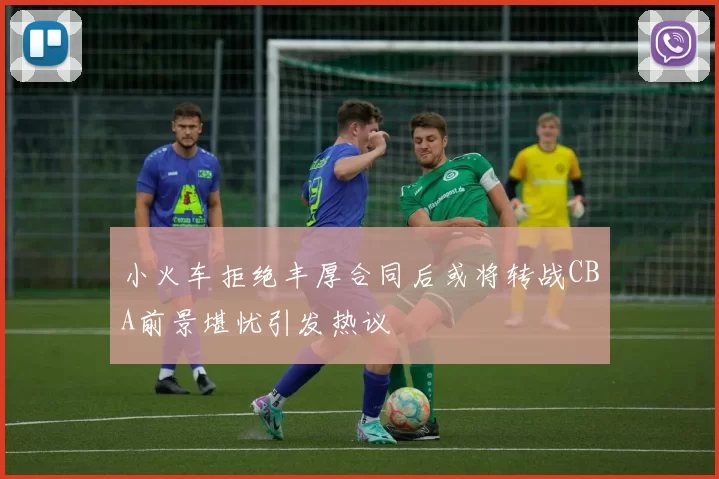 小火车拒绝丰厚合同后或将转战CBA前景堪忧引发热议