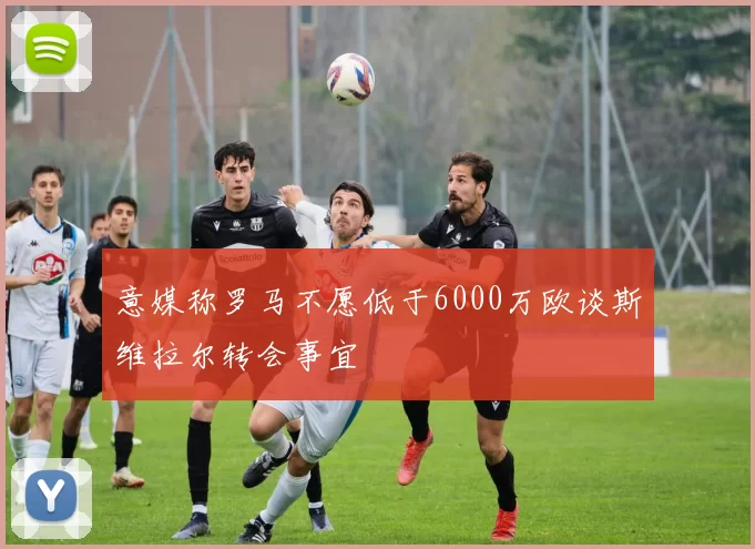 意媒称罗马不愿低于6000万欧谈斯维拉尔转会事宜