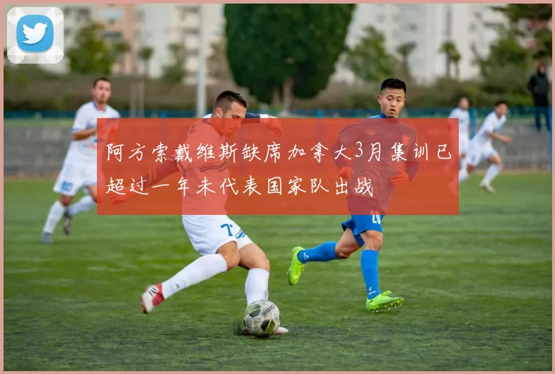 阿方索戴维斯缺席加拿大3月集训已超过一年未代表国家队出战