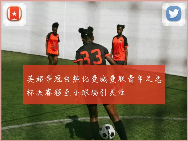 英超争冠白热化曼城曼联青年足总杯决赛移至小球场引关注