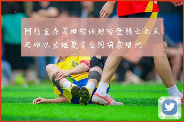阿特金森若继续依赖哈登骑士未来恐难以为继夏季合同前景堪忧