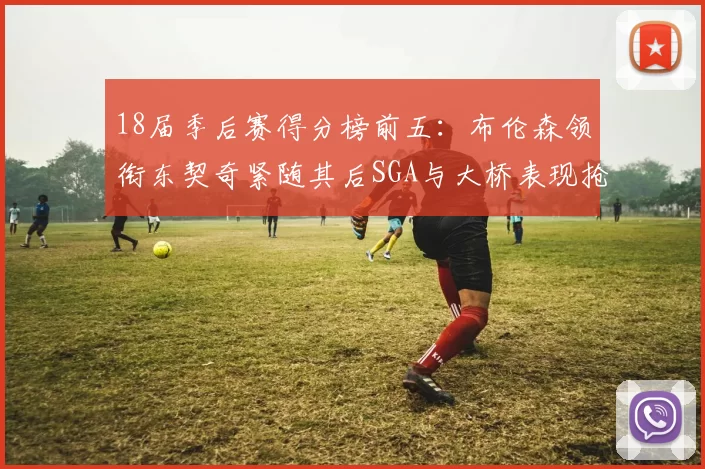 18届季后赛得分榜前五：布伦森领衔东契奇紧随其后SGA与大桥表现抢眼