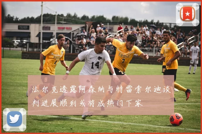 法尔克透露阿森纳与特雷索尔迪谈判进展顺利或将成热门下家