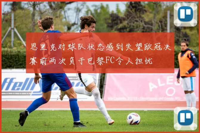 恩里克对球队状态感到失望欧冠决赛前两次负于巴黎FC令人担忧