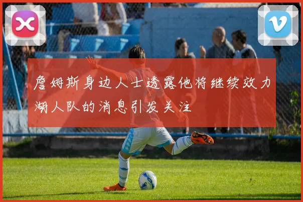 詹姆斯身边人士透露他将继续效力湖人队的消息引发关注
