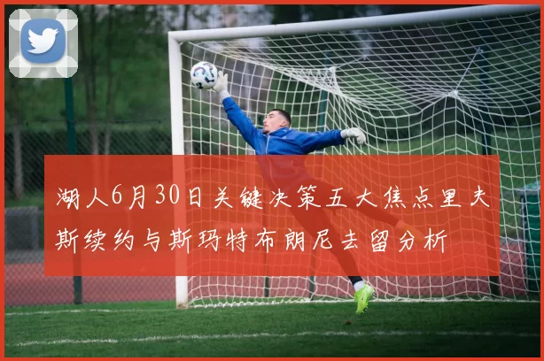 湖人6月30日关键决策五大焦点里夫斯续约与斯玛特布朗尼去留分析
