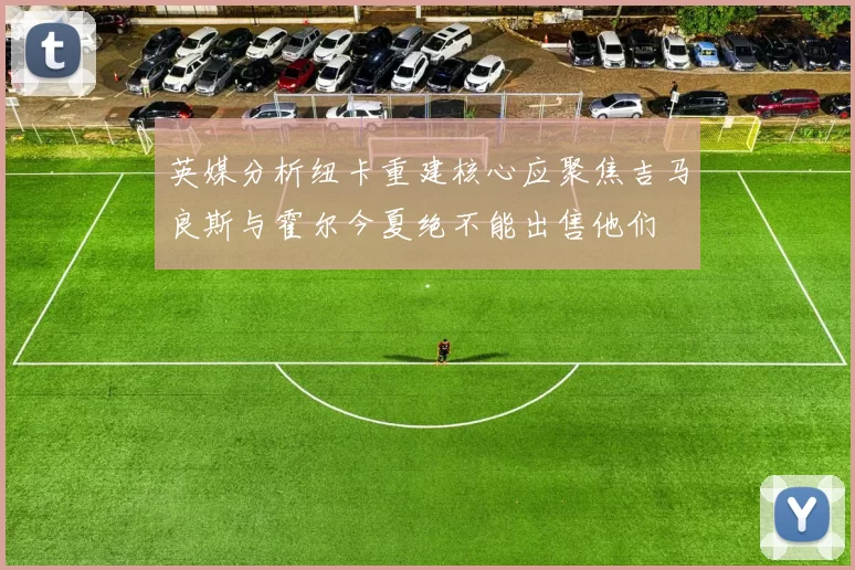 英媒分析纽卡重建核心应聚焦吉马良斯与霍尔今夏绝不能出售他们