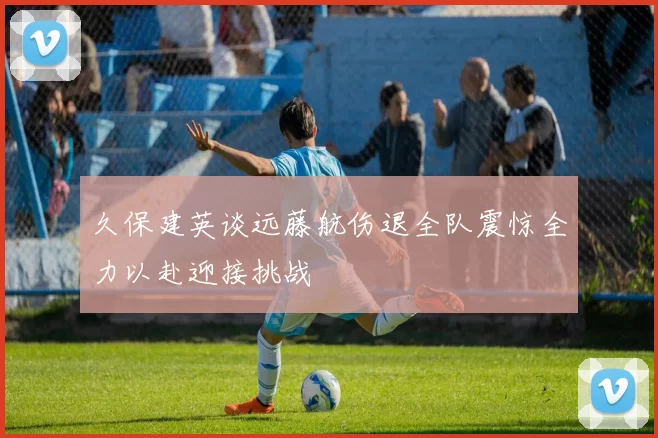 久保建英谈远藤航伤退全队震惊全力以赴迎接挑战