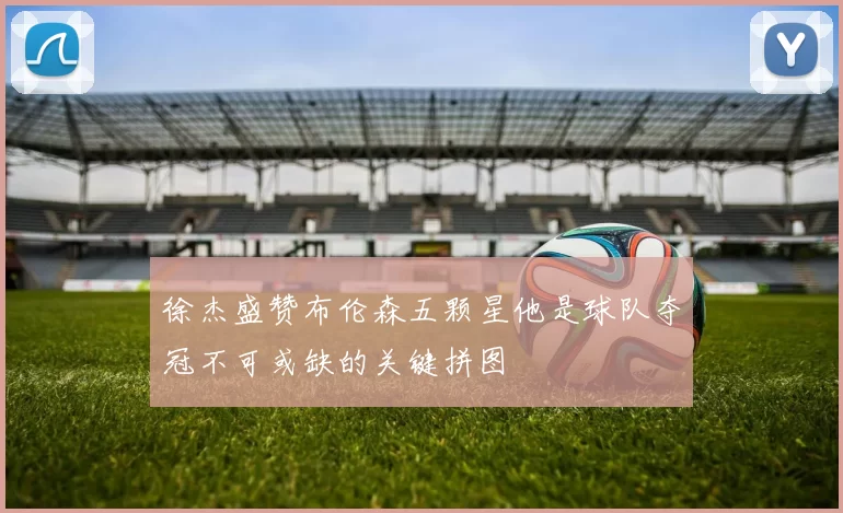 徐杰盛赞布伦森五颗星他是球队夺冠不可或缺的关键拼图