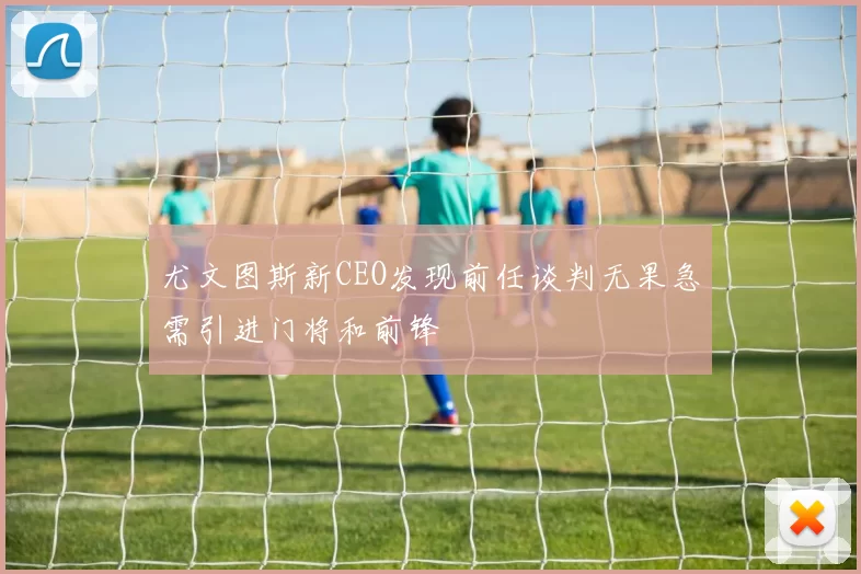 尤文图斯新CEO发现前任谈判无果急需引进门将和前锋