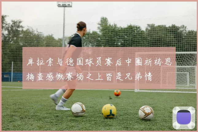 库拉索与德国球员赛后中圈祈祷恩梅查感慨赛场之上皆是兄弟情