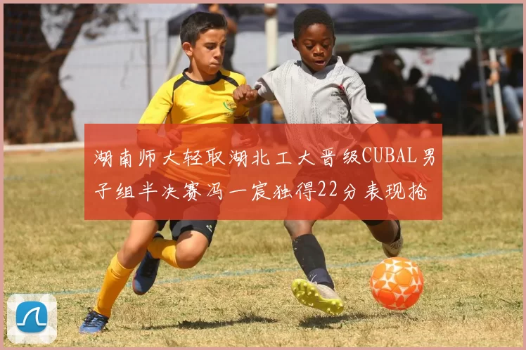 湖南师大轻取湖北工大晋级CUBAL男子组半决赛冯一宸独得22分表现抢眼