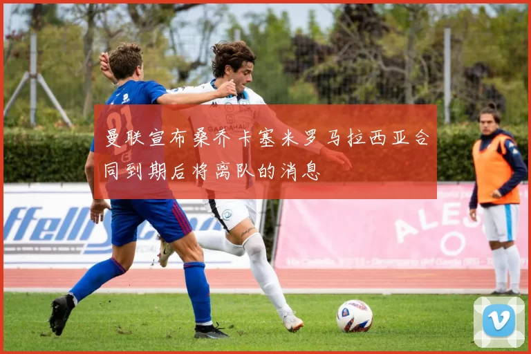 曼联宣布桑乔卡塞米罗马拉西亚合同到期后将离队的消息
