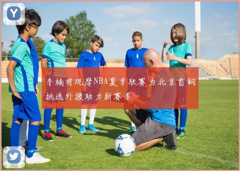 李楠将观摩NBA夏季联赛为北京首钢挑选外援助力新赛季